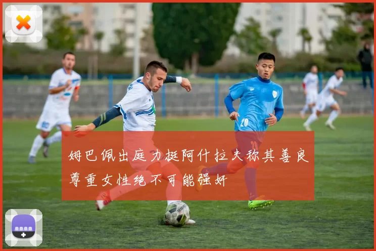 姆巴佩出庭力挺阿什拉夫称其善良尊重女性绝不可能强奸