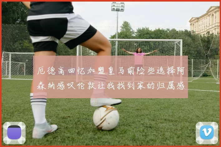 厄德高回忆加盟皇马前险些选择阿森纳感叹伦敦让我找到家的归属感