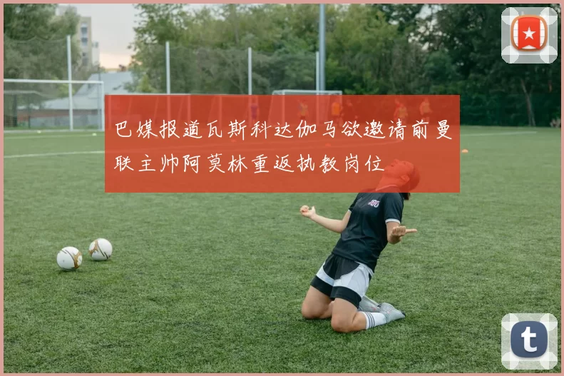 巴媒报道瓦斯科达伽马欲邀请前曼联主帅阿莫林重返执教岗位