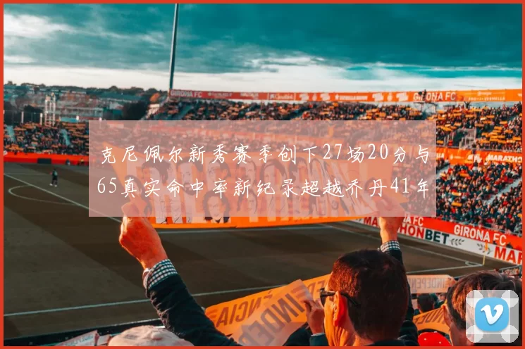克尼佩尔新秀赛季创下27场20分与65真实命中率新纪录超越乔丹41年历史