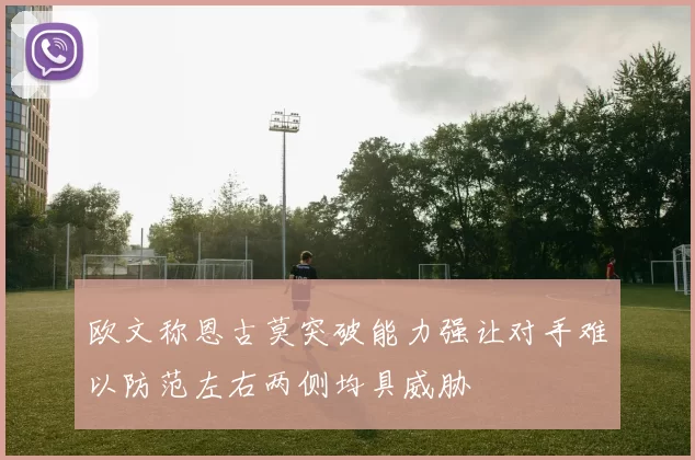 欧文称恩古莫突破能力强让对手难以防范左右两侧均具威胁