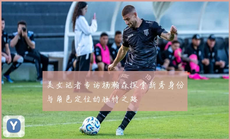 美女记者专访杨瀚森探索新秀身份与角色定位的独特之路