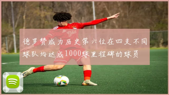 德罗赞成为历史第六位在四支不同球队均达成1000球里程碑的球员