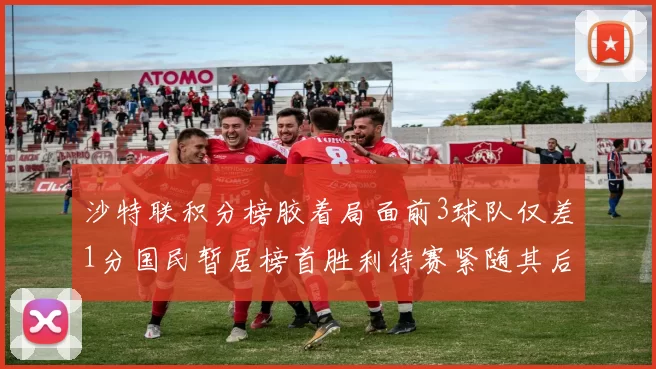 沙特联积分榜胶着局面前3球队仅差1分国民暂居榜首胜利待赛紧随其后