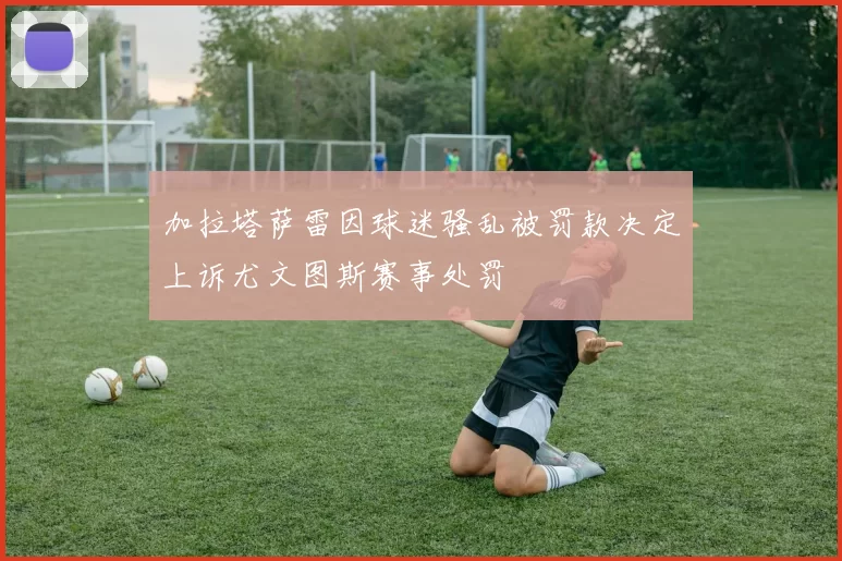 加拉塔萨雷因球迷骚乱被罚款决定上诉尤文图斯赛事处罚