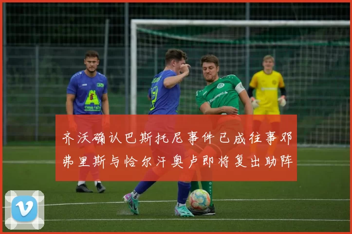 齐沃确认巴斯托尼事件已成往事邓弗里斯与恰尔汗奥卢即将复出助阵