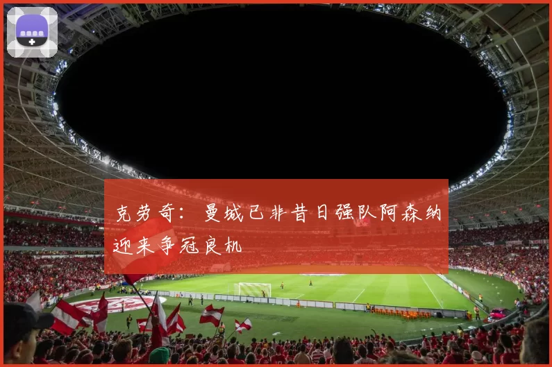 克劳奇：曼城已非昔日强队阿森纳迎来争冠良机