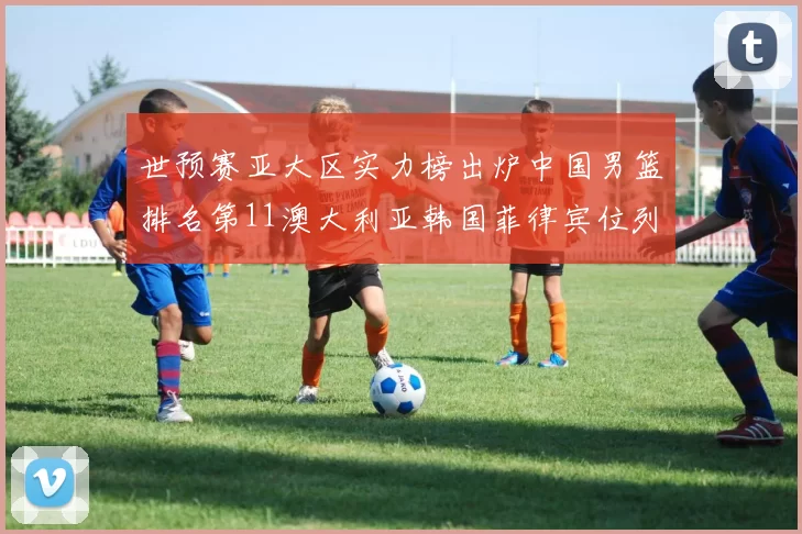 世预赛亚大区实力榜出炉中国男篮排名第11澳大利亚韩国菲律宾位列前三