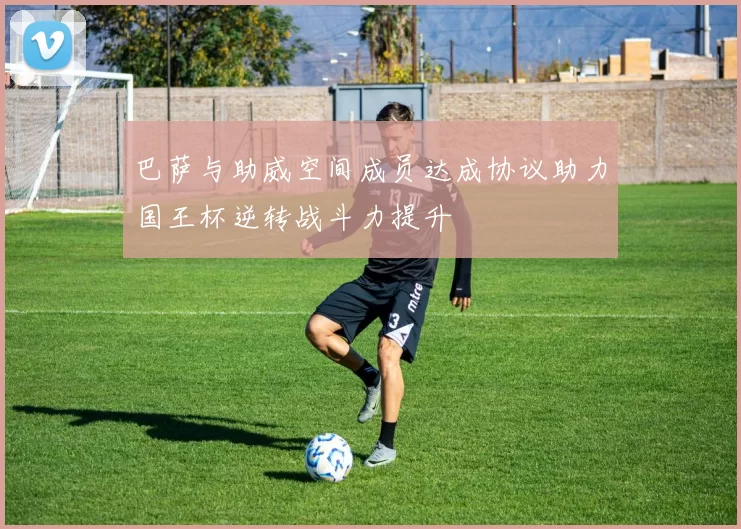 巴萨与助威空间成员达成协议助力国王杯逆转战斗力提升