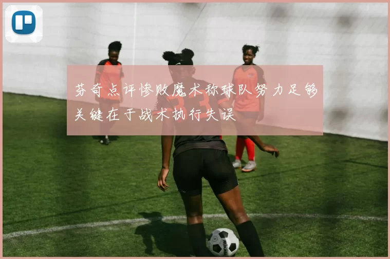 芬奇点评惨败魔术称球队努力足够关键在于战术执行失误