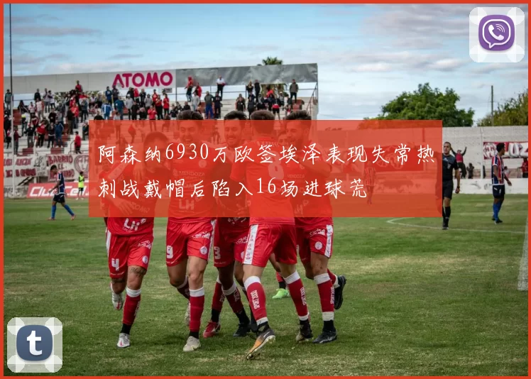 阿森纳6930万欧签埃泽表现失常热刺战戴帽后陷入16场进球荒