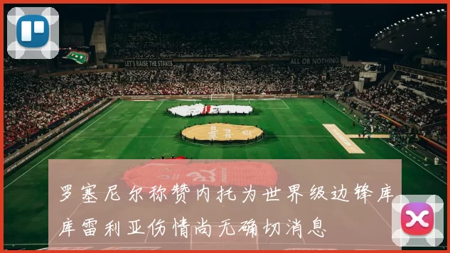 罗塞尼尔称赞内托为世界级边锋库库雷利亚伤情尚无确切消息