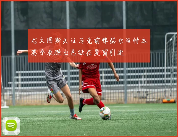 尤文图斯关注马竞前锋瑟尔洛特本赛季表现出色欲在夏窗引进