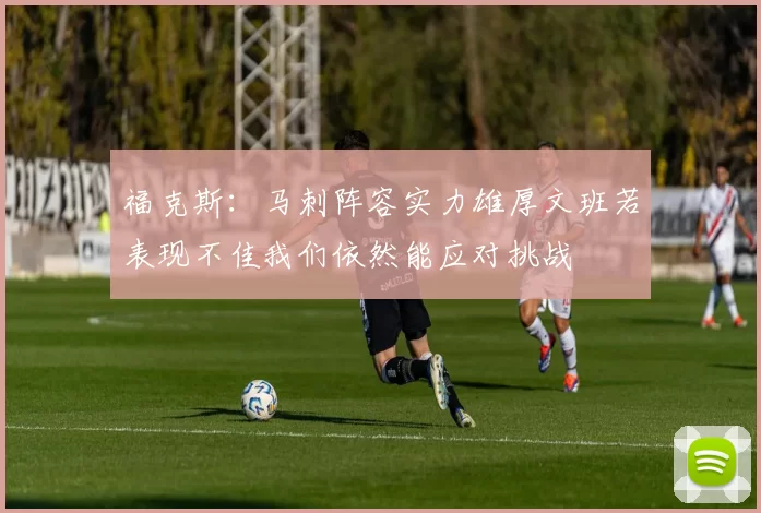 福克斯：马刺阵容实力雄厚文班若表现不佳我们依然能应对挑战