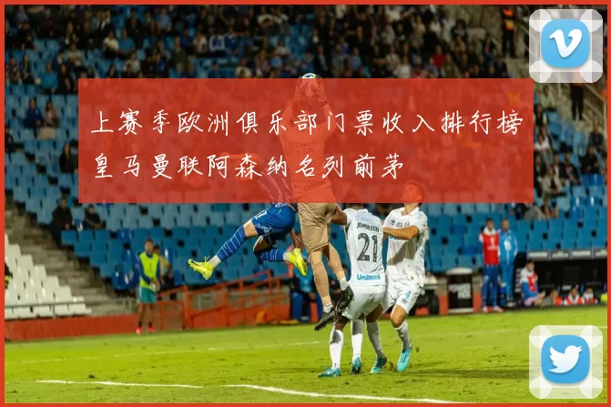 上赛季欧洲俱乐部门票收入排行榜皇马曼联阿森纳名列前茅
