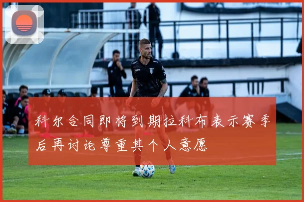 科尔合同即将到期拉科布表示赛季后再讨论尊重其个人意愿