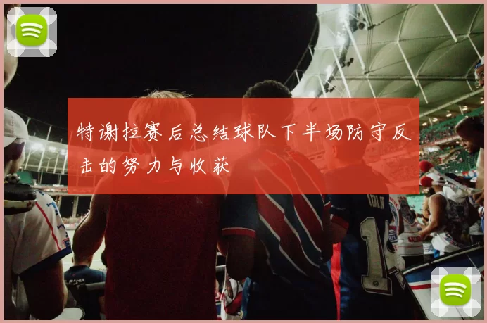 特谢拉赛后总结球队下半场防守反击的努力与收获