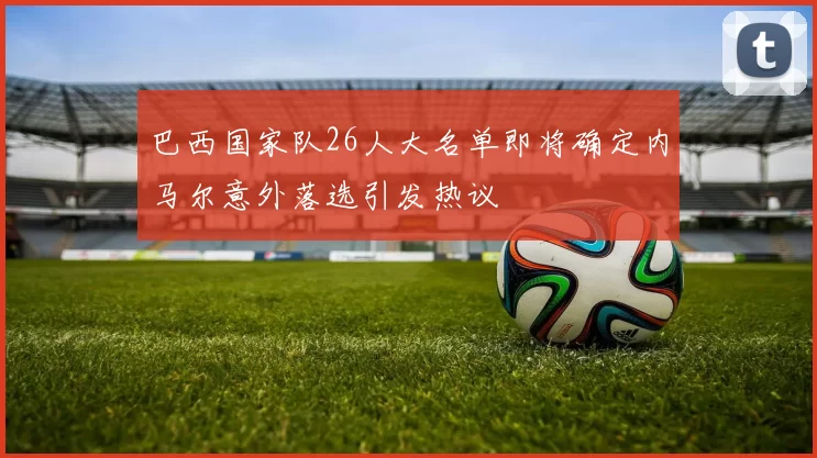 巴西国家队26人大名单即将确定内马尔意外落选引发热议