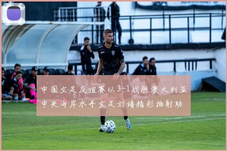 中国女足友谊赛以3-1战胜澳大利亚中央海岸水手女足刘靖精彩抽射助球队取胜